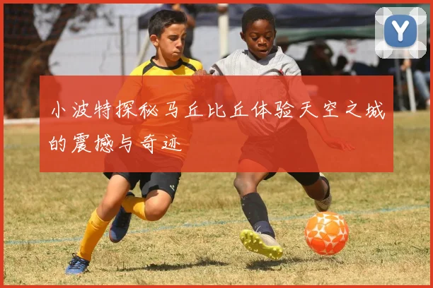 小波特探秘马丘比丘体验天空之城的震撼与奇迹